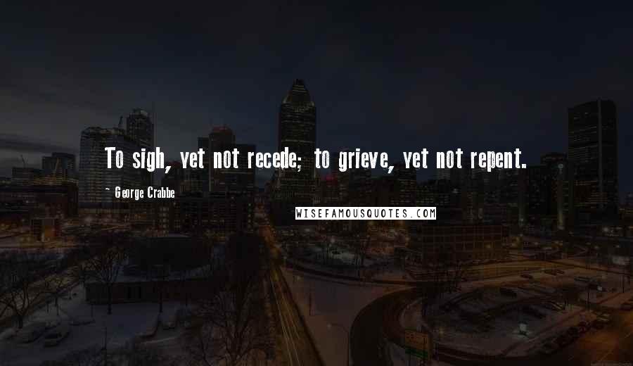 George Crabbe Quotes: To sigh, yet not recede; to grieve, yet not repent.