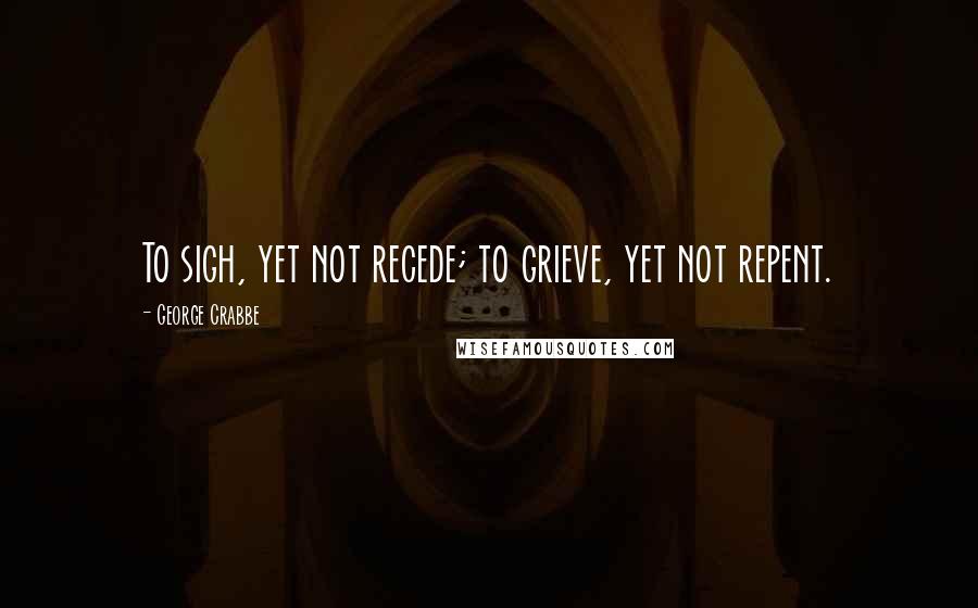 George Crabbe Quotes: To sigh, yet not recede; to grieve, yet not repent.