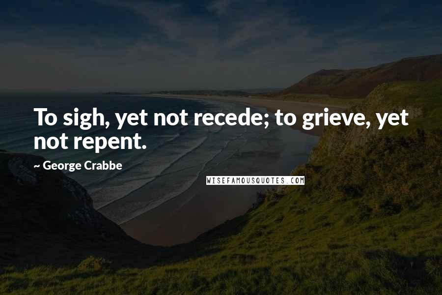 George Crabbe Quotes: To sigh, yet not recede; to grieve, yet not repent.