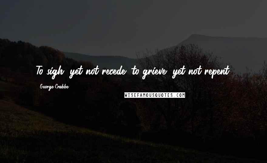 George Crabbe Quotes: To sigh, yet not recede; to grieve, yet not repent.