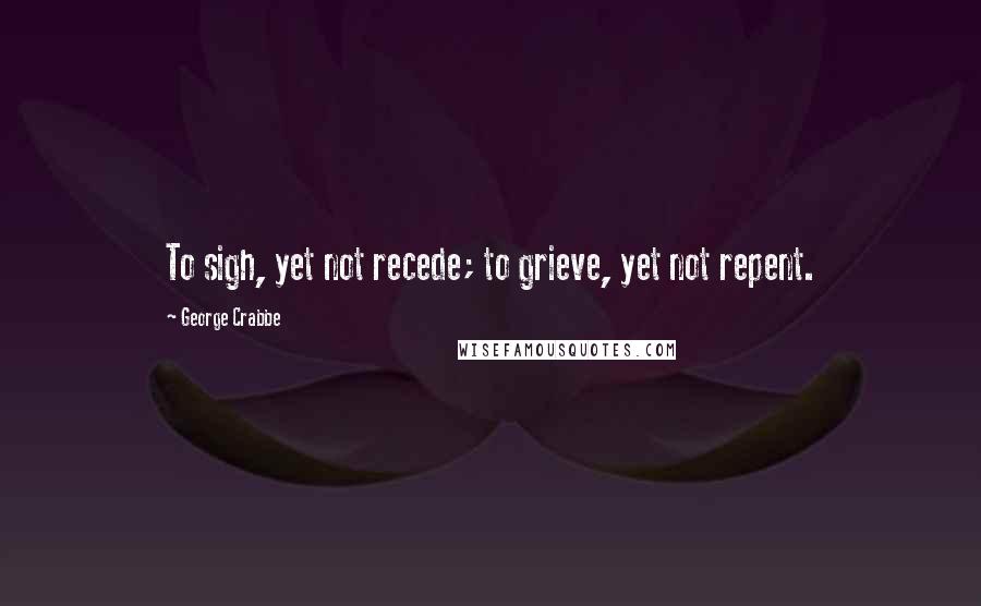 George Crabbe Quotes: To sigh, yet not recede; to grieve, yet not repent.