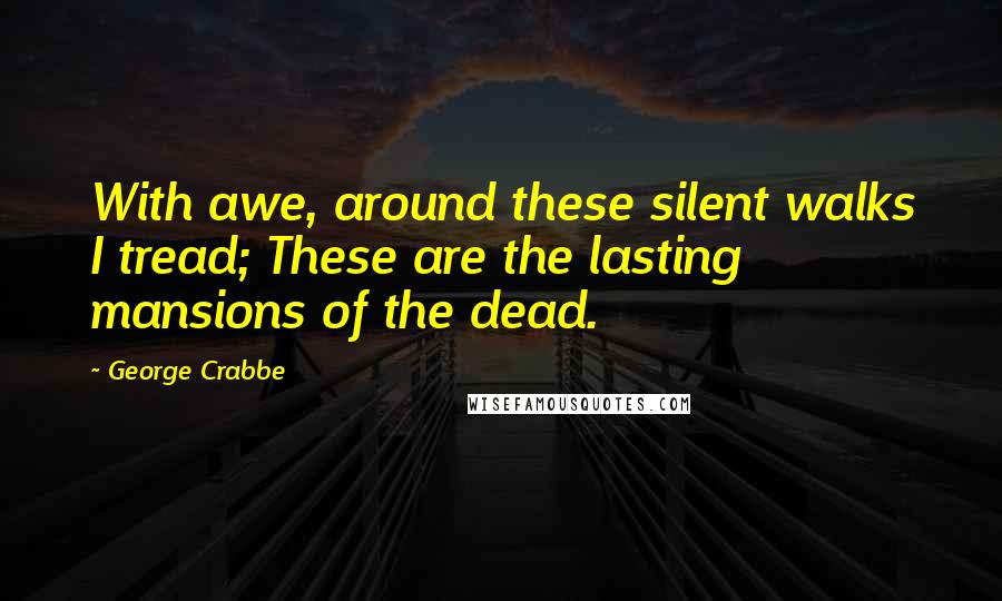 George Crabbe Quotes: With awe, around these silent walks I tread; These are the lasting mansions of the dead.