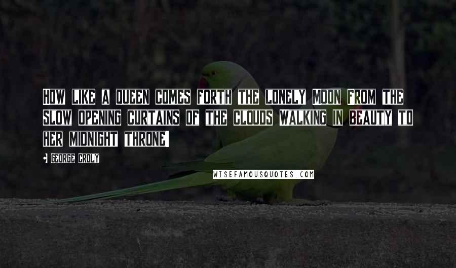George Croly Quotes: How like a queen comes forth the lonely Moon From the slow opening curtains of the clouds Walking in beauty to her midnight throne!