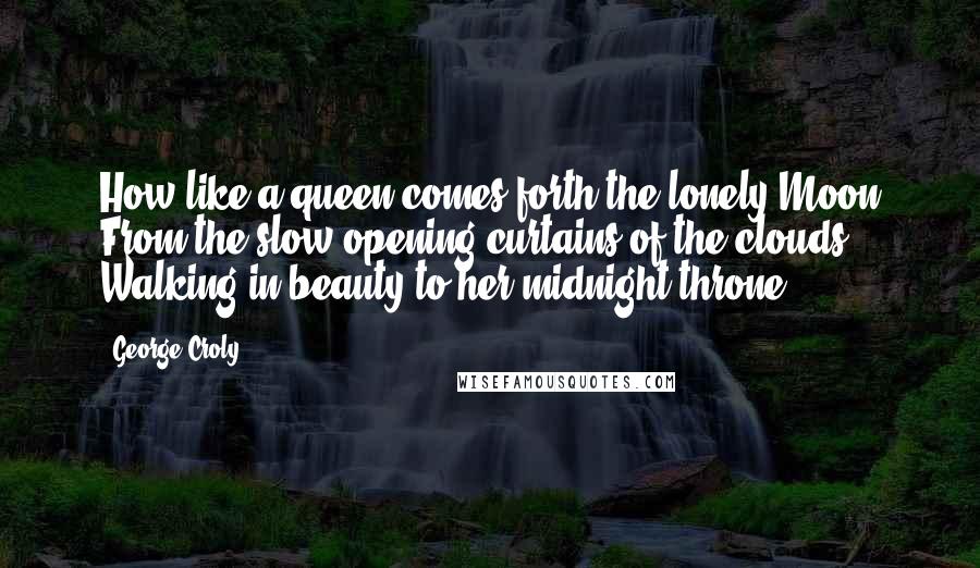 George Croly Quotes: How like a queen comes forth the lonely Moon From the slow opening curtains of the clouds Walking in beauty to her midnight throne!