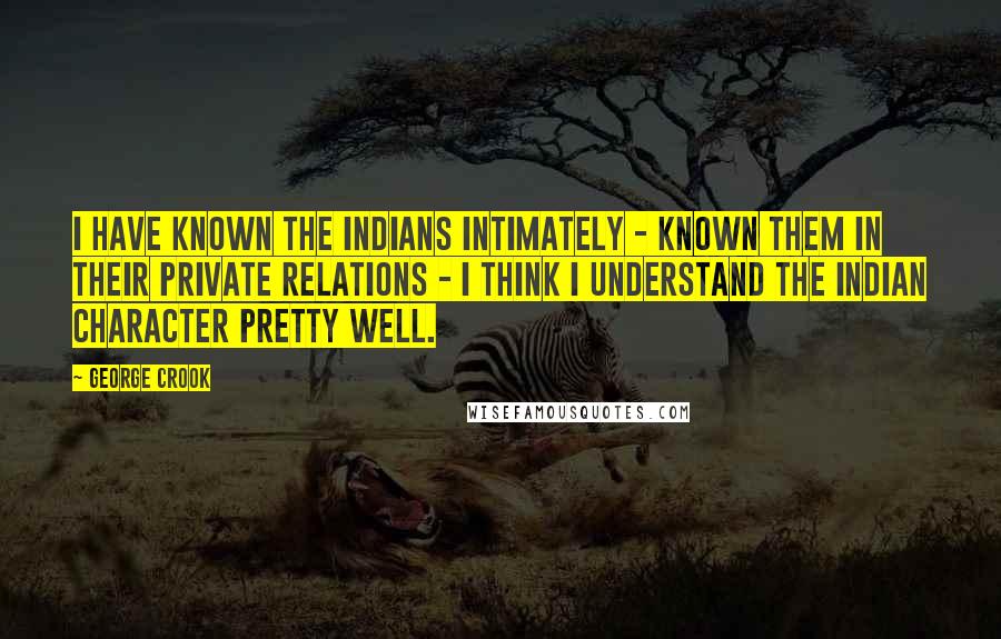 George Crook Quotes: I have known the Indians intimately - known them in their private relations - I think I understand the Indian character pretty well.