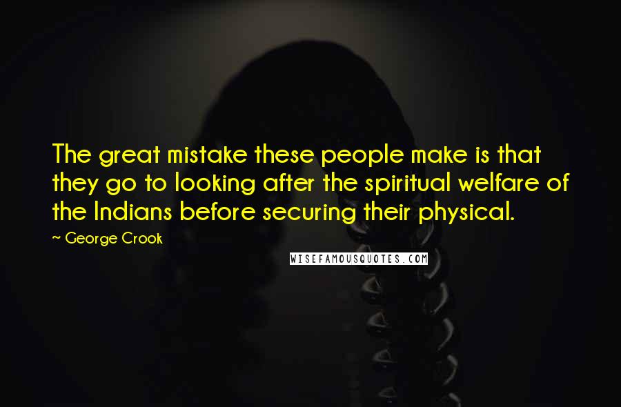 George Crook Quotes: The great mistake these people make is that they go to looking after the spiritual welfare of the Indians before securing their physical.