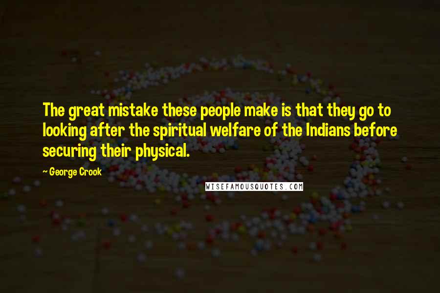 George Crook Quotes: The great mistake these people make is that they go to looking after the spiritual welfare of the Indians before securing their physical.