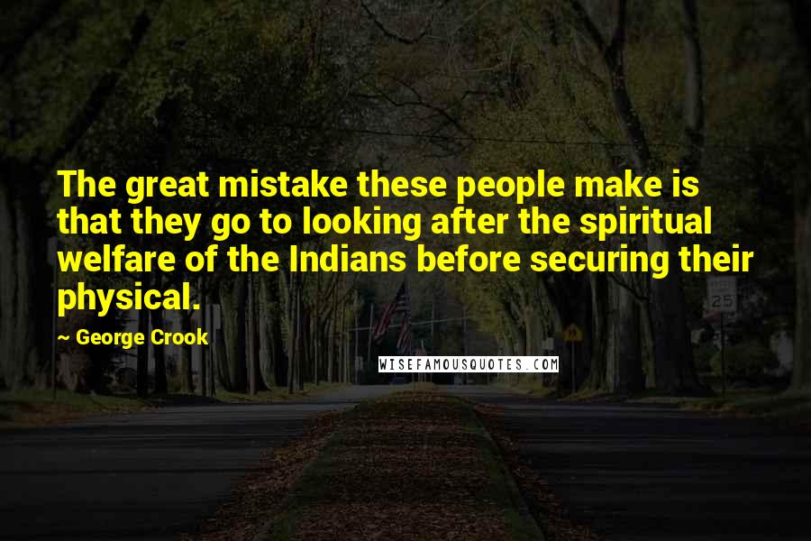 George Crook Quotes: The great mistake these people make is that they go to looking after the spiritual welfare of the Indians before securing their physical.