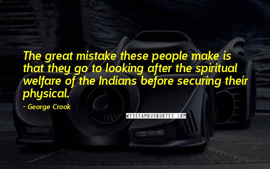 George Crook Quotes: The great mistake these people make is that they go to looking after the spiritual welfare of the Indians before securing their physical.