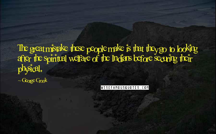 George Crook Quotes: The great mistake these people make is that they go to looking after the spiritual welfare of the Indians before securing their physical.