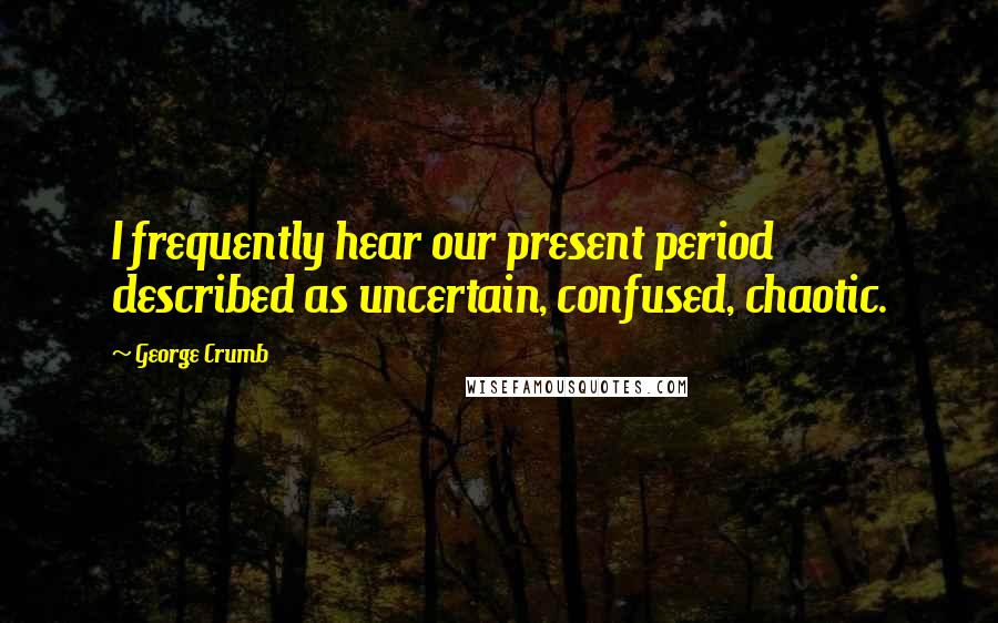 George Crumb Quotes: I frequently hear our present period described as uncertain, confused, chaotic.