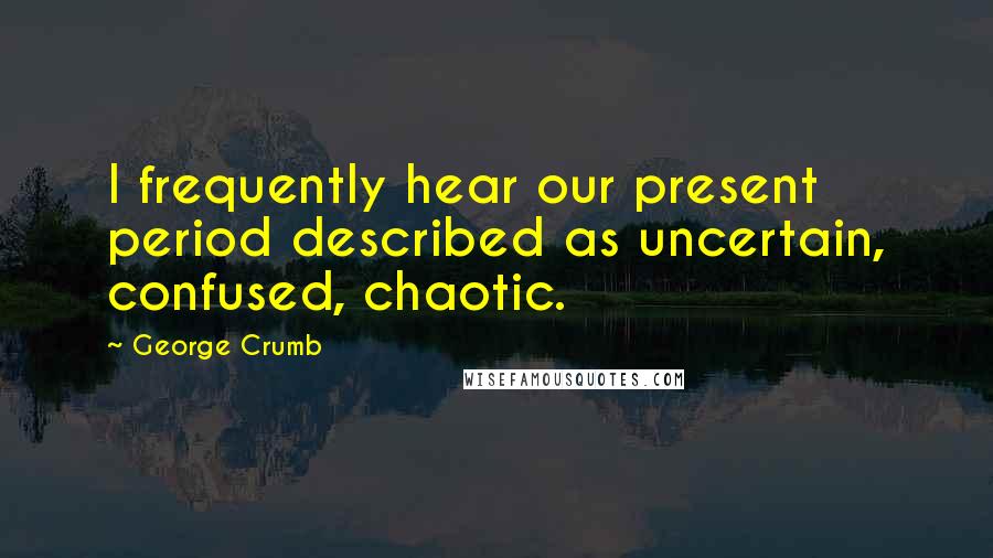 George Crumb Quotes: I frequently hear our present period described as uncertain, confused, chaotic.