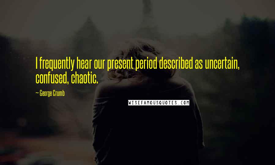 George Crumb Quotes: I frequently hear our present period described as uncertain, confused, chaotic.