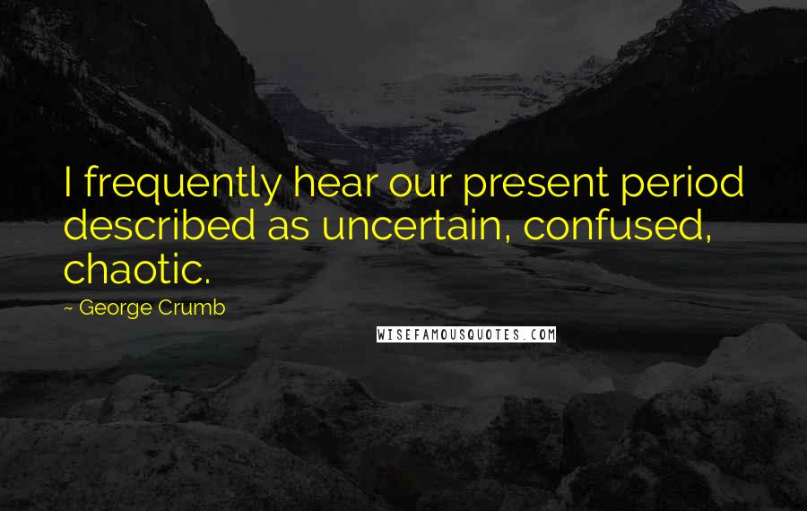 George Crumb Quotes: I frequently hear our present period described as uncertain, confused, chaotic.