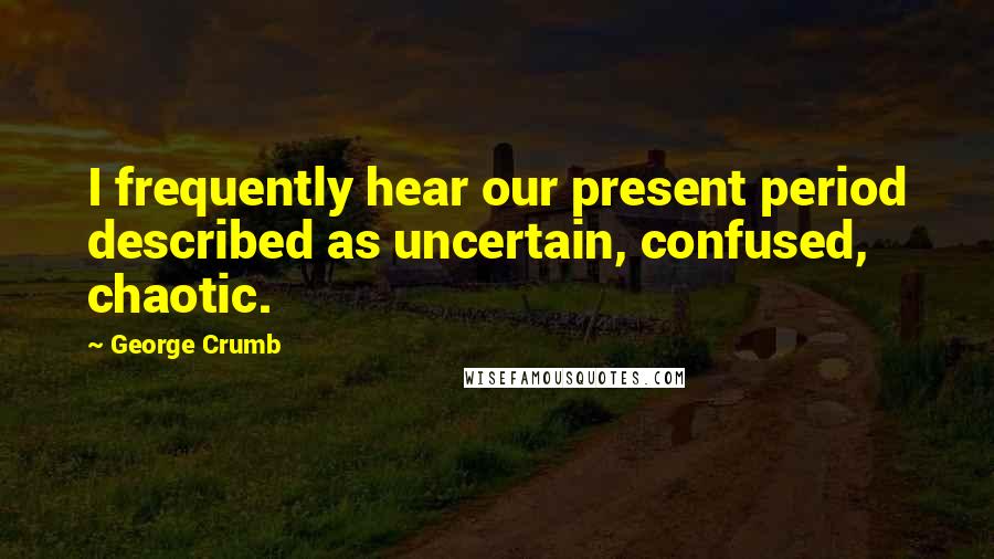 George Crumb Quotes: I frequently hear our present period described as uncertain, confused, chaotic.