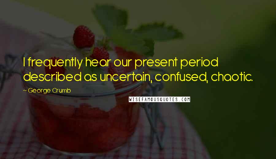 George Crumb Quotes: I frequently hear our present period described as uncertain, confused, chaotic.