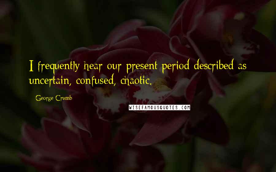 George Crumb Quotes: I frequently hear our present period described as uncertain, confused, chaotic.