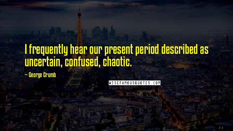 George Crumb Quotes: I frequently hear our present period described as uncertain, confused, chaotic.