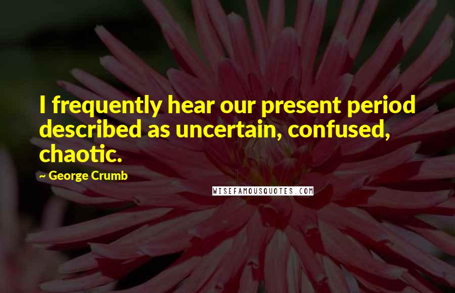 George Crumb Quotes: I frequently hear our present period described as uncertain, confused, chaotic.