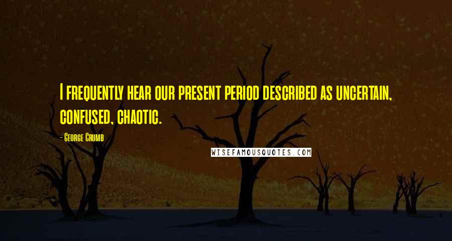 George Crumb Quotes: I frequently hear our present period described as uncertain, confused, chaotic.