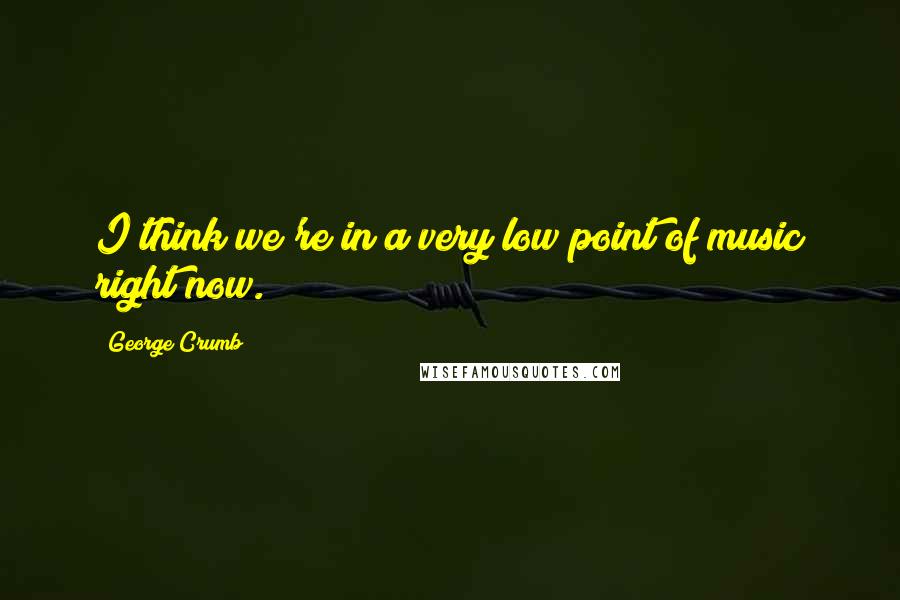 George Crumb Quotes: I think we're in a very low point of music right now.