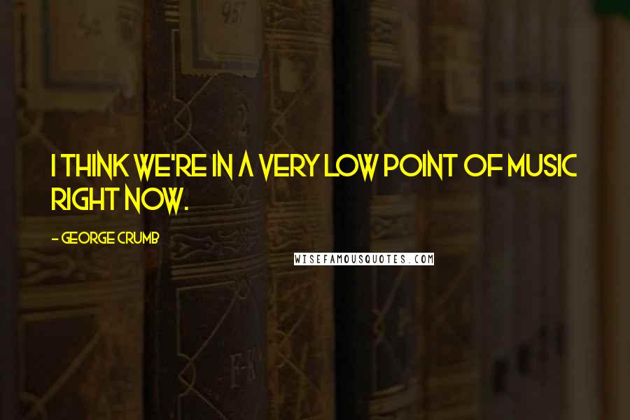 George Crumb Quotes: I think we're in a very low point of music right now.
