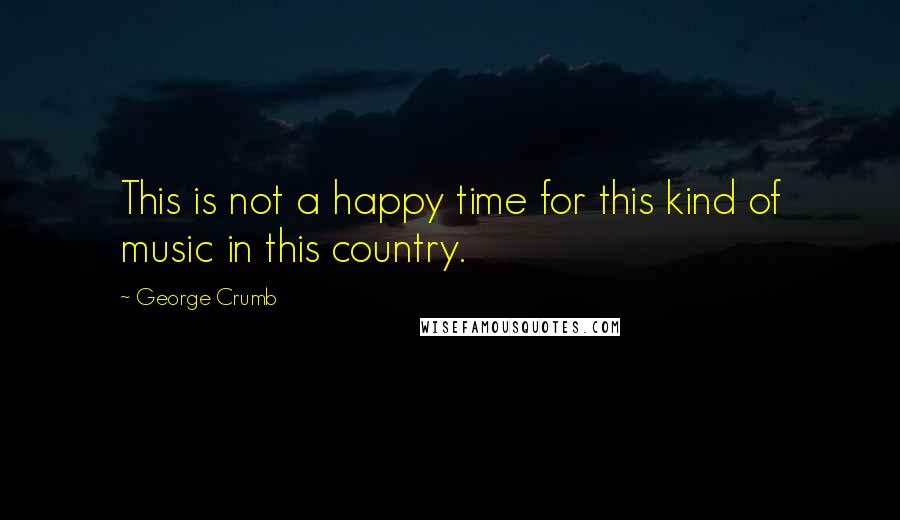 George Crumb Quotes: This is not a happy time for this kind of music in this country.