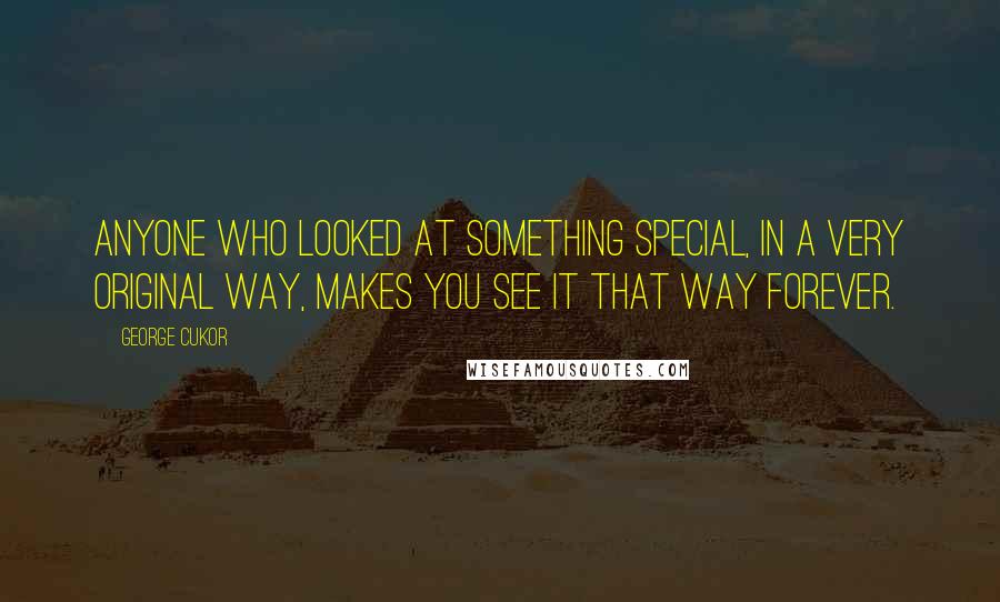 George Cukor Quotes: Anyone who looked at something special, in a very original way, makes you see it that way forever.