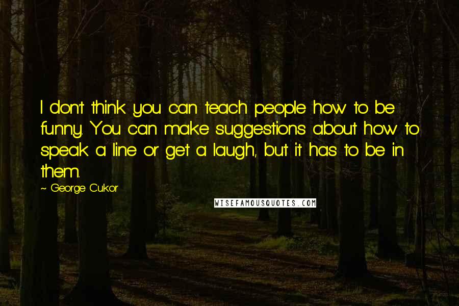 George Cukor Quotes: I don't think you can teach people how to be funny. You can make suggestions about how to speak a line or get a laugh, but it has to be in them.