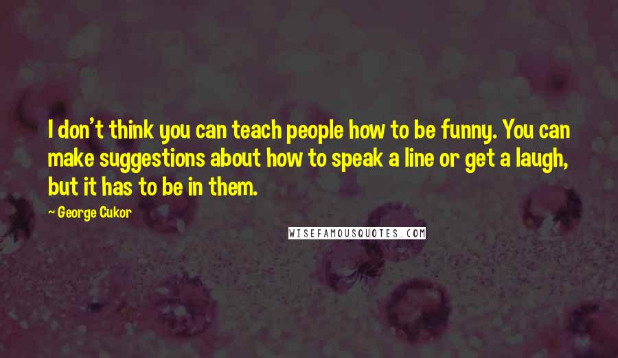 George Cukor Quotes: I don't think you can teach people how to be funny. You can make suggestions about how to speak a line or get a laugh, but it has to be in them.