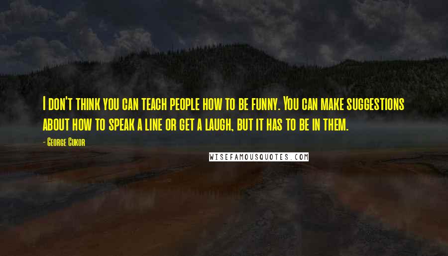 George Cukor Quotes: I don't think you can teach people how to be funny. You can make suggestions about how to speak a line or get a laugh, but it has to be in them.