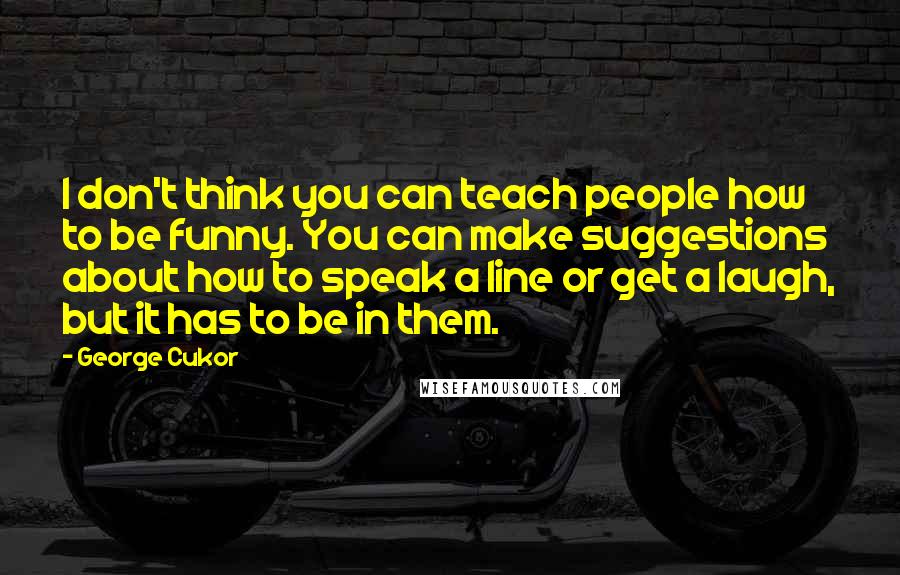 George Cukor Quotes: I don't think you can teach people how to be funny. You can make suggestions about how to speak a line or get a laugh, but it has to be in them.