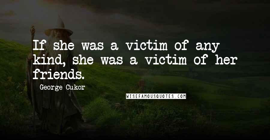 George Cukor Quotes: If she was a victim of any kind, she was a victim of her friends.