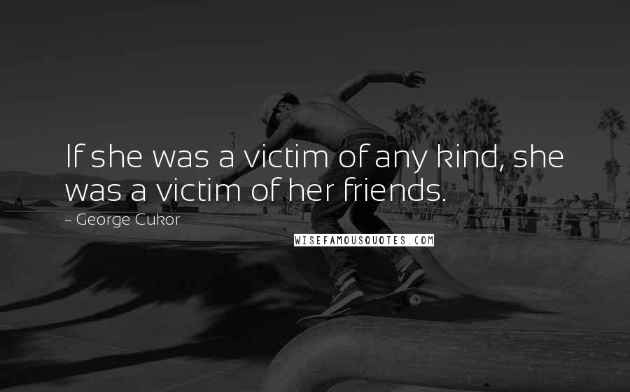 George Cukor Quotes: If she was a victim of any kind, she was a victim of her friends.