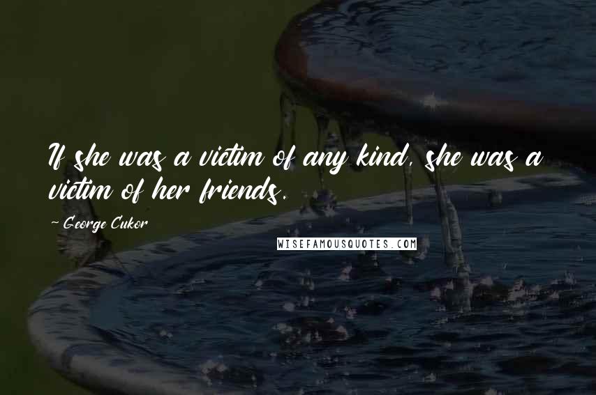 George Cukor Quotes: If she was a victim of any kind, she was a victim of her friends.