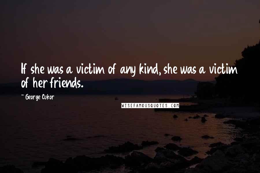 George Cukor Quotes: If she was a victim of any kind, she was a victim of her friends.