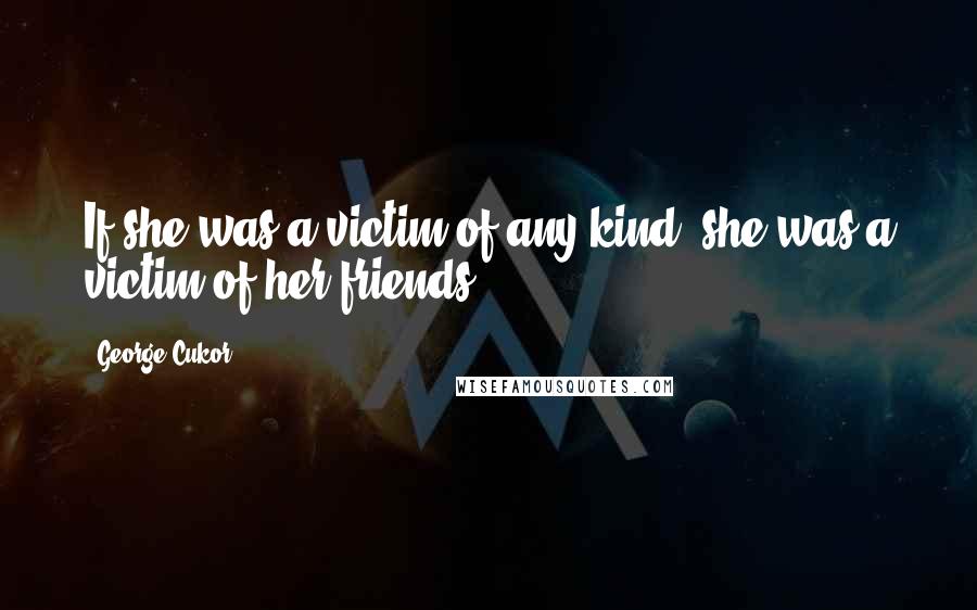 George Cukor Quotes: If she was a victim of any kind, she was a victim of her friends.