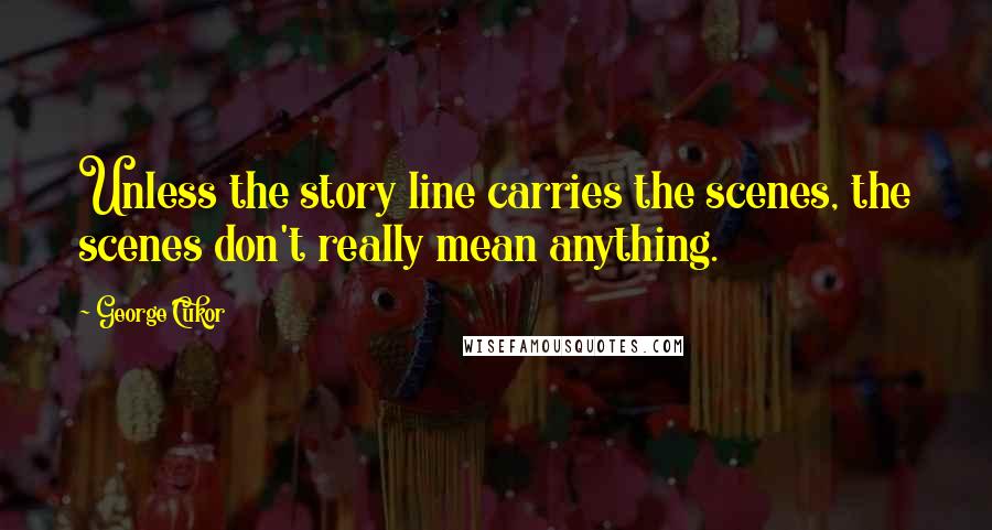 George Cukor Quotes: Unless the story line carries the scenes, the scenes don't really mean anything.