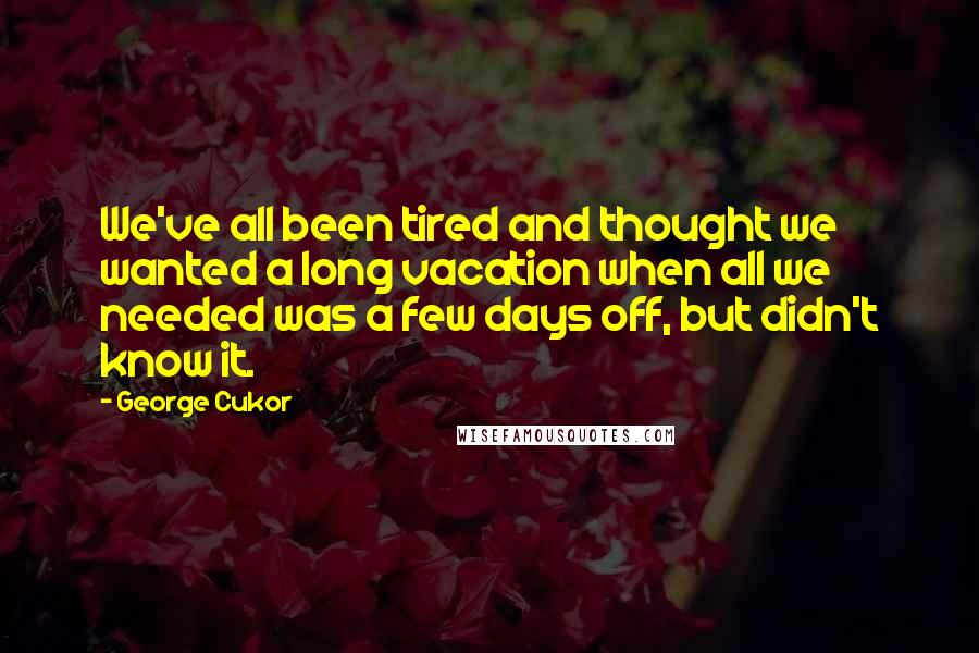 George Cukor Quotes: We've all been tired and thought we wanted a long vacation when all we needed was a few days off, but didn't know it.