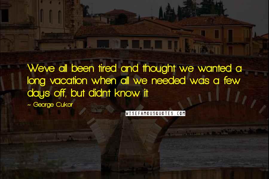 George Cukor Quotes: We've all been tired and thought we wanted a long vacation when all we needed was a few days off, but didn't know it.