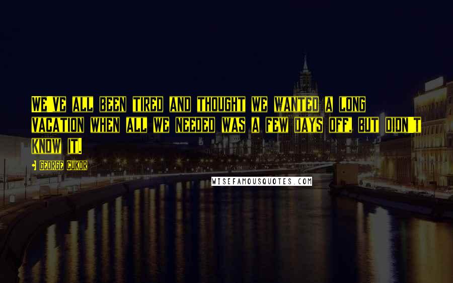 George Cukor Quotes: We've all been tired and thought we wanted a long vacation when all we needed was a few days off, but didn't know it.