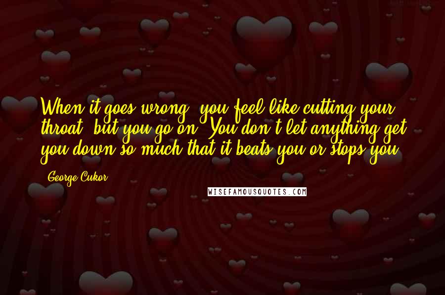 George Cukor Quotes: When it goes wrong, you feel like cutting your throat, but you go on. You don't let anything get you down so much that it beats you or stops you.