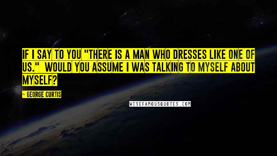 George Curtis Quotes: If I say to you "There is a man who dresses like one of us." Would you assume I was talking to myself about myself?