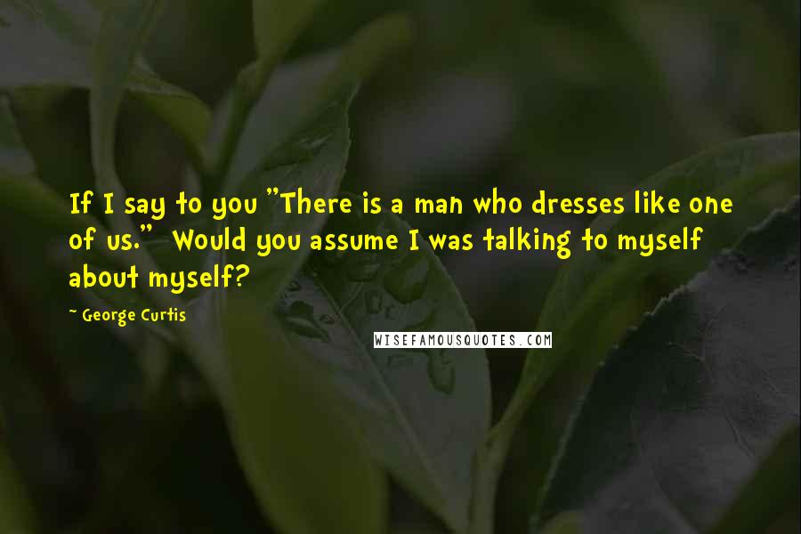 George Curtis Quotes: If I say to you "There is a man who dresses like one of us."  Would you assume I was talking to myself about myself?