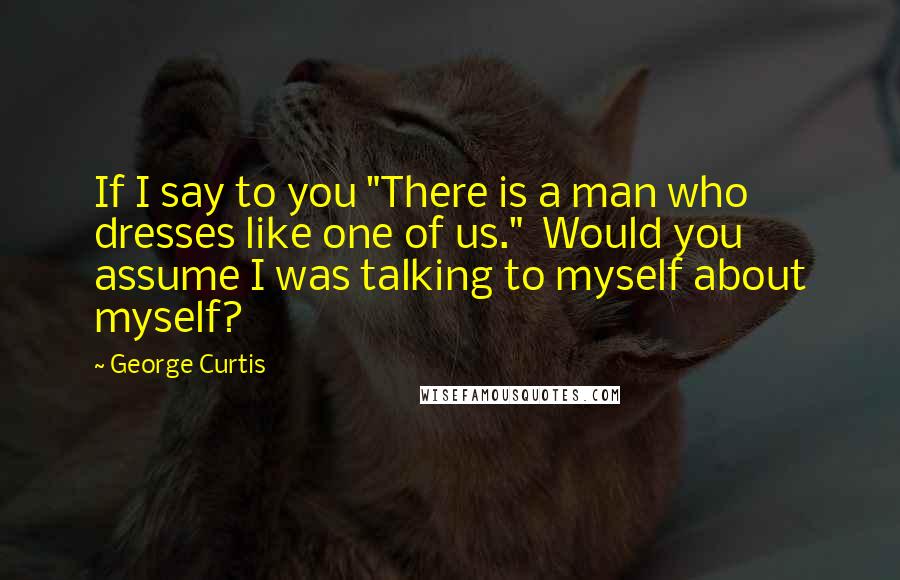 George Curtis Quotes: If I say to you "There is a man who dresses like one of us."  Would you assume I was talking to myself about myself?