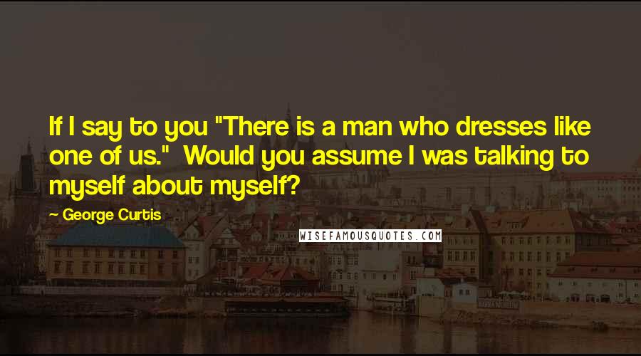George Curtis Quotes: If I say to you "There is a man who dresses like one of us."  Would you assume I was talking to myself about myself?
