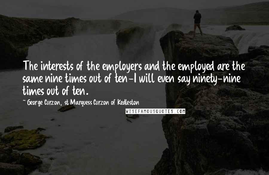 George Curzon, 1st Marquess Curzon Of Kedleston Quotes: The interests of the employers and the employed are the same nine times out of ten-I will even say ninety-nine times out of ten.