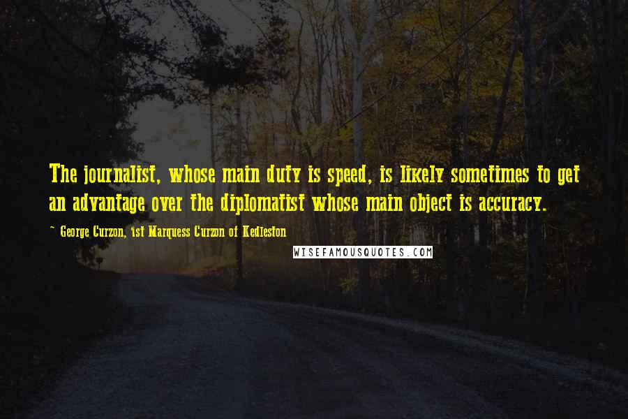 George Curzon, 1st Marquess Curzon Of Kedleston Quotes: The journalist, whose main duty is speed, is likely sometimes to get an advantage over the diplomatist whose main object is accuracy.