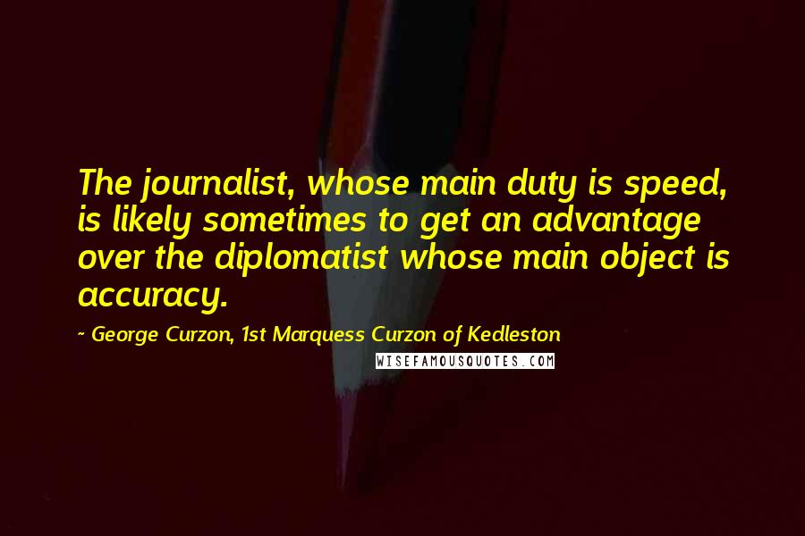 George Curzon, 1st Marquess Curzon Of Kedleston Quotes: The journalist, whose main duty is speed, is likely sometimes to get an advantage over the diplomatist whose main object is accuracy.