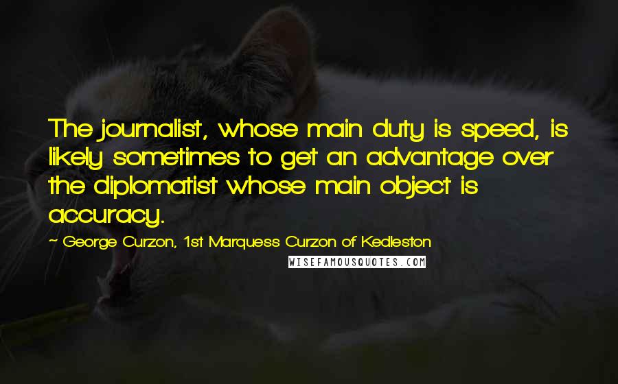 George Curzon, 1st Marquess Curzon Of Kedleston Quotes: The journalist, whose main duty is speed, is likely sometimes to get an advantage over the diplomatist whose main object is accuracy.